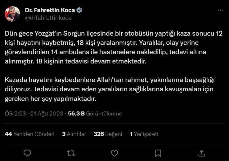 <p><span style="color:#800000"><strong>SAĞLIK BAKANI KOCA'DAN BAŞSAĞLIĞI MESAJI</strong></span></p>

<p>Koca, sosyal medya hesabından yaptığı paylaşımda, şunları kaydetti:</p>

<p>"Dün gece Yozgat'ın Sorgun ilçesinde bir otobüsün yaptığı kaza sonucu 12 kişi hayatını kaybetmiş, 18 kişi yaralanmıştır. Yaralılar, olay yerine görevlendirilen 14 ambulans ile hastanelere nakledilip, tedavi altına alınmıştır. 18 kişinin tedavisi devam etmektedir. Kazada hayatını kaybedenlere Allah'tan rahmet, yakınlarına başsağlığı diliyoruz. Tedavisi devam eden yaralıların sağlıklarına kavuşmaları için gereken her şey yapılmaktadır."</p>
