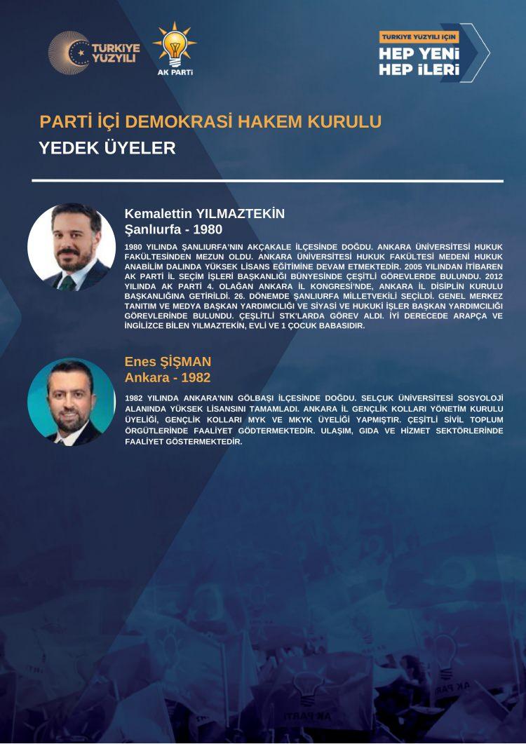 <p><strong>PARTİ İÇİ DEMOKRASİ HAKEM KURULU<br />
YEDEK ÜYELER</strong><br />
<br />
Kemalettin YILMAZTEKİN<br />
Şanlıurfa - 1980<br />
<br />
1980 YILINDA ŞANLIURFA’NIN AKÇAKALE İLÇESİNDE DOĞDU. ANKARA ÜNİVERSİTESİ HUKUK FAKÜLTESİNDEN MEZUN OLDU. ANKARA ÜNİVERSİTESİ HUKUK FAKÜLTESİ MEDENİ HUKUKANABİLİM DALINDA YÜKSEK LİSANS EĞİTİMİNE DEVAM ETMEKTEDİR. 2005 YILINDAN İTİBARENAK PARTİ İL SEÇİM İŞLERİ BAŞKANLIĞI BÜNYESİNDE ÇEŞİTLİ GÖREVLERDE BULUNDU. 2012YILINDA AK PARTİ 4. OLAĞAN ANKARA İL KONGRESİ’NDE, ANKARA İL DİSİPLİN KURULU BAŞKANLIĞINA GETİRİLDİ. 26. DÖNEMDE ŞANLIURFA MİLLETVEKİLİ SEÇİLDİ. GENEL MERKEZTANITIM VE MEDYA BAŞKAN YARDIMCILIĞI VE SİYASİ VE HUKUKİ İŞLER BAŞKAN YARDIMCILIĞIGÖREVLERİNDE BULUNDU. ÇEŞLİTLİ STK'LARDA GÖREV ALDI. İYİ DERECEDE ARAPÇA VEİNGİLİZCE BİLEN YILMAZTEKİN, EVLİ VE 1 ÇOCUK BABASIDIR.<br />
<br />
Enes ŞİŞMAN<br />
Ankara - 1982<br />
<br />
1982 YILINDA ANKARA'NIN GÖLBAŞI İLÇESİNDE DOĞDU. SELÇUK ÜNİVERSİTESİ SOSYOLOJİALANINDA YÜKSEK LİSANSINI TAMAMLADI. ANKARA İL GENÇLİK KOLLARI YÖNETİM KURULUÜYELİĞİ, GENÇLİK KOLLARI MYK VE MKYK ÜYELİĞİ YAPMIŞTIR. ÇEŞİTLİ SİVİL TOPLUM ÖRGÜTLERİNDE FAALİYET GÖSTERMEKTEDİR. ULAŞIM, GIDA VE HİZMET SEKTÖRLERİNDEFAALİYET GÖSTERMEKTEDİR.</p>
