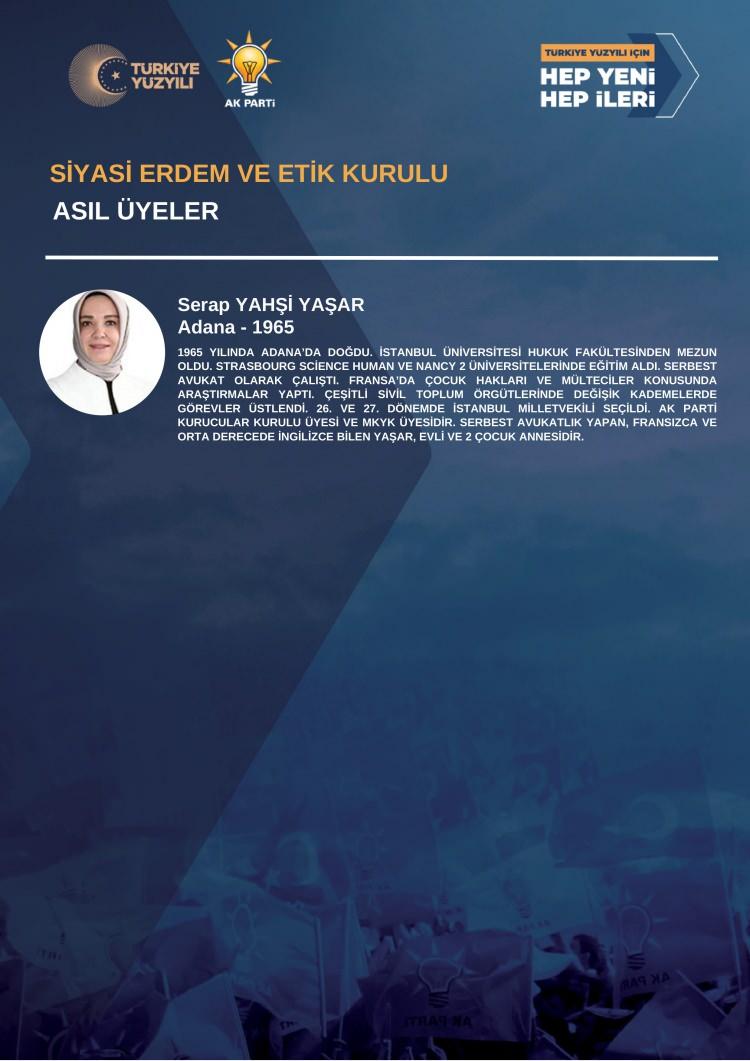 <p><strong>SİYASİ ERDEM VE ETİK KURULU<br />
ASIL ÜYELER</strong></p>

<p><br />
Serap YAHŞİ YAŞAR<br />
Adana - 1965<br />
<br />
1965 YILINDA ADANA’DA DOĞDU. İSTANBUL ÜNİVERSİTESİ HUKUK FAKÜLTESİNDEN MEZUNOLDU. STRASBOURG SCİENCE HUMAN VE NANCY 2 ÜNİVERSİTELERİNDE EĞİTİM ALDI. SERBESTAVUKAT OLARAK ÇALIŞTI. FRANSA’DA ÇOCUK HAKLARI VE MÜLTECİLER KONUSUNDAARAŞTIRMALAR YAPTI. ÇEŞİTLİ SİVİL TOPLUM ÖRGÜTLERİNDE DEĞİŞİK KADEMELERDEGÖREVLER ÜSTLENDİ. 26. VE 27. DÖNEMDE İSTANBUL MİLLETVEKİLİ SEÇİLDİ. AK PARTİKURUCULAR KURULU ÜYESİ VE MKYK ÜYESİDİR. SERBEST AVUKATLIK YAPAN, FRANSIZCA VEORTA DERECEDE İNGİLİZCE BİLEN YAŞAR, EVLİ VE 2 ÇOCUK ANNESİDİR.</p>
