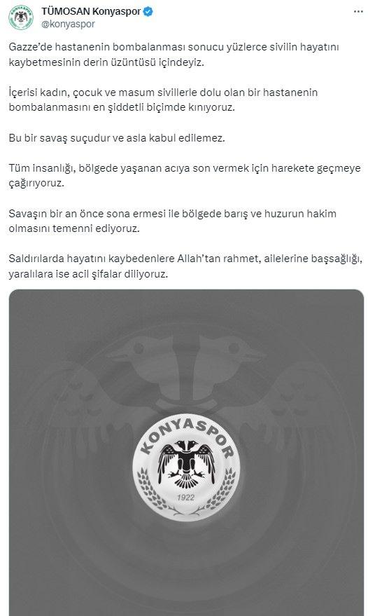 <p>Konyaspor'un açıklaması<br />
<br />
"Gazze’de hastanenin bombalanması sonucu yüzlerce sivilin hayatını kaybetmesinin derin üzüntüsü içindeyiz. İçerisi kadın, çocuk ve masum sivillerle dolu olan bir hastanenin bombalanmasını en şiddetli biçimde kınıyoruz. Bu bir savaş suçudur ve asla kabul edilemez. Tüm insanlığı, bölgede yaşanan acıya son vermek için harekete geçmeye çağırıyoruz. Savaşın bir an önce sona ermesi ile bölgede barış ve huzurun hakim olmasını temenni ediyoruz. Saldırılarda hayatını kaybedenlere Allah’tan rahmet, ailelerine başsağlığı, yaralılara ise acil şifalar diliyoruz."</p>
