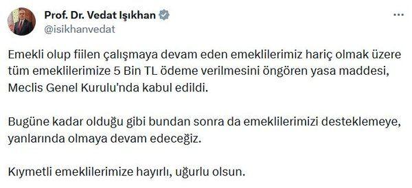 <p><strong>BAKAN IŞIKHAN: EMEKLİLERE HAYIRLI OLSUN</strong></p>
<p> </p>
<p>Çalışma ve Sosyal Güvenlik Bakanı Prof. Dr. Vedat Işıkhan sosyal medya üzerinden yaptığı açıklamada, <strong>"Emekli olup fiilen çalışmaya devam eden emeklilerimiz hariç olmak üzere tüm emeklilerimize 5 Bin TL ödeme verilmesini öngören yasa maddesi, Meclis Genel Kurulu'nda kabul edildi. Bugüne kadar olduğu gibi bundan sonra da emeklilerimizi desteklemeye, yanlarında olmaya devam edeceğiz. Kıymetli emeklilerimize hayırlı, uğurlu olsun."</strong> ifadelerini paylaştı.</p>
