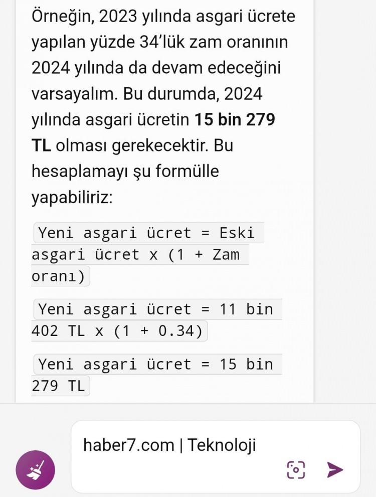 <p><span style="color:#B22222"><strong>İLK OLARAK BİR ÖNCEKİ ASGARİ ÜCRETİ BAZ ALARAK SORUMUZU CEVAPLADI</strong></span></p>

<p> </p>

<p>GPT-4 modelini kullanan Microsoft Bing'e asgari ücretin ne kadar olacağını sorduğumuzda, asgari ücrete son yapılan yüzde 34'lük zammını baz alarak tahminde yürüttü ve asgari ücretin 2024 yılı için 15 bin 279 lira olacağını belirtti.</p>
