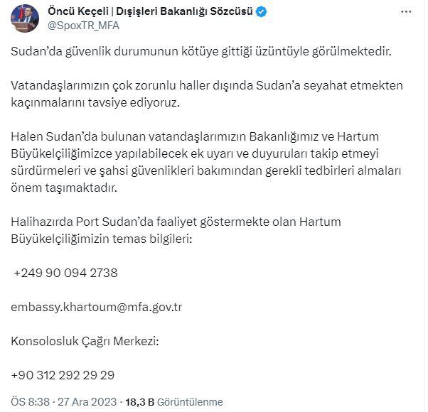 <p>Sudan'da bulunan Türk vatandaşlarının Dışişleri Bakanlığı ve Türkiye'nin Hartum Büyükelçiliğince yapılabilecek ek uyarı ve duyuruları takip etmeyi sürdürmeleri ve şahsi güvenlikleri bakımından gerekli tedbirleri almalarının önem taşıdığını kaydeden Keçeli, Port Sudan'da faaliyet gösteren Büyükelçiliğin ve Türk Konsolosluk Çağrı Merkezi'nin iletişim bilgilerini paylaştı: <em><strong>"Halihazırda Port Sudan’da faaliyet göstermekte olan Hartum Büyükelçiliğimizin temas bilgileri: +249 90 094 2738 embassy.khartoum@mfa.gov.tr"</strong></em></p>
