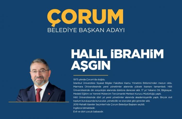 <p><strong>ÇORUM</strong></p>

<p>Çorum Belediye Başkan Adayı Halil İbrahim Aşgın</p>

<p><strong>HALİL İBRAHİM AŞGIN KİMDİR?</strong></p>

<p>Çorum Belediye Başkanı Dr. Halil İbrahim Aşgın 1973’te Çorum’da doğdu. İlk ve orta öğrenimini Çorum’da tamamladı.</p>

<p>İstanbul Üniversitesi Siyasal Bilgiler Fakültesi Kamu Yönetimi Bölümünden mezun oldu. Marmara Üniversitesinde “5393 Sayılı Belediye Kanunu Çerçevesinde Yerel Özerklik Açısından Belediyeler” başlıklı teziyle yerel yönetimler alanında yüksek lisansını tamamladı.</p>

<p>Dil eğitimi için İngiltere’de bulundu. Hitit Üniversitesinde “Din-Siyaset İlişkisi Bağlamında Milli Görüş Hareketi” tezi ile din sosyolojisi alanında doktora derecesi aldı. On yedi yıl Yabancı Dil, Bilgisayar, Meslekî Eğitim ve Yeminli Mütercim Tercümanlık Merkezi Kurucu Müdürlüğü (Esnaflık) yaptı.</p>

<p>Hitit Üniversitesinde dört yıl yerel yönetimler alanında akademisyenlik yaptı. Birçok sivil toplum kuruluşunda kuruculuk, yöneticilik ve sözcülük gibi görevler aldı. Dr. Halil İbrahim Aşgın, 31 Mart 2019 Mahalli İdareler Seçimi’nde Çorum Belediye Başkanı olarak seçilmiştir.</p>

<p>İyi derecede İngilizce bilen Aşgın, evli ve 4 çocuk babasıdır.</p>

<p> </p>

