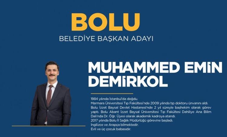 <p><strong>BOLU</strong></p>

<p>Bolu Belediye Başkan Adayı Muhammed Emin Demirkol</p>

<p><strong>MUHAMMED EMİN DEMİRKOL KİMDİR?</strong></p>

<p>Muhammed Emin Demirkol, 1984 senesinde İstanbul’da doğdu. İlköğrenimini Yeniçağa'da Yaşar Çelik İlkokulu’nda, orta öğrenimini Bolu İmam Hatip Lisesi’nde, lise tahsilini de İstanbul Bağlarbaşı Lisesinde tamamladı. Marmara Üniversitesi Tıp Fakültesi’nde 2009 yılında tıp doktoru unvanını aldı. Gerede Devlet Hastanesi Acil Servisinde pratisyen hekim olarak görev yaptı. İhtisasını İstanbul Üniversitesi Cerrahpaşa Tıp Fakültesi İç Hastalıkları Ana Bilim Dalı’nda tamamlayarak 2014’te İç Hastalıkları Uzmanı oldu.</p>

<p>İstanbul Üniversitesi Cerrahpaşa Tıp Fakültesi İç Hastalıkları Ana Bilim Dalında uzmanlık eğitimini tamamlamasının ardından Van İli Bahçesaray İlçe Hastanesinde İç Hastalıkları uzmanı ve Hastane Başhekimi olarak 2 yıl görev yaptı.  Bir sonraki görev yeri olan Bolu İzzet Baysal Devlet Hastanesi'nde 2 yıl süreyle başhekim olarak görev yaptı. Bolu Abant İzzet Baysal Üniversitesi Tıp Fakültesi Dahiliye Ana Bilim Dalında Dr. Öğr. Üyesi olarak akademik kadroya atandı.</p>

<p>30.11.2017 tarihinde Bolu İl Sağlık Müdürlüğü görevine başlayan Demirkol, evli ve 3 çocuk babasıdır. İngilizce ve Arapça bilmektedir. Demirkol, 31 Mart'ta yapılacak Mahalli İdareler Genel Seçimlerinde AK Parti’den Bolu Belediye Başkan Adayı oldu.</p>
