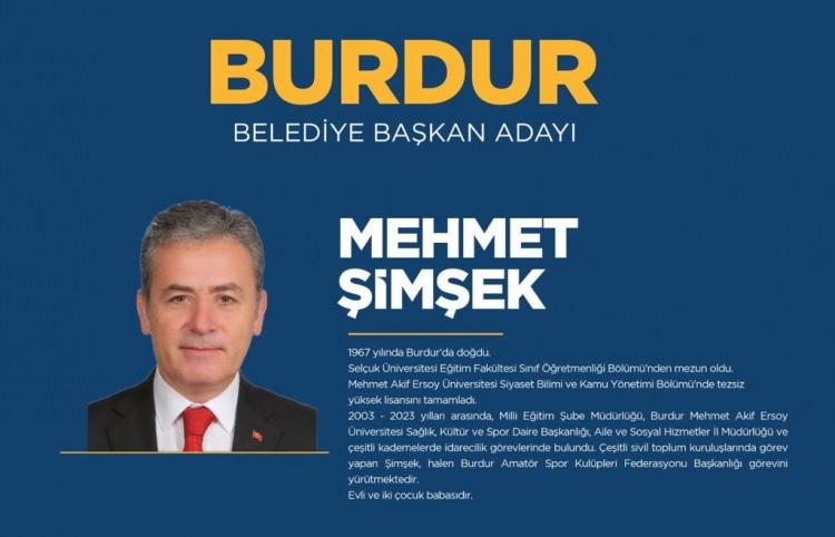 <p><strong>BURDUR</strong></p>

<p>AK Parti Burdur belediye başkan adayı Mehmet Şimşek.</p>

<p><strong>MEHMET ŞİMŞEK KİMDİR?</strong></p>

<p>Mehmet Şimşek, Burdur'da doğdu. Mehmet Şimşek, Burdur bürokrasisi ve spor camiasının çok yakından tanıdığı bir isim. Mehmet Şimşek, Milli Eğitim şube müdürlüğü, İl Sosyal Hizmetler il müdürlüğü, Aile ve Sosyal Politikalar il müdürlüğü, Mehmet Akif Ersoy Üniversitesi’nde daire başkanlığı gibi görevleri yürüten, aynı zamanda ilimizde başta hentbol branşı olmak üzere sportif faaliyetlerin içinde yer aldı. Burdur Amatör Spor Kulüpleri Federasyonu (ASKF) başkanlık görevini üstlenen Mehmet Şimşek, beş yıl önce 2019’daki aday adaylığı deneyiminden sonra ikinci kez AK Parti’den Burdur belediye başkanı adayı oldu.</p>
