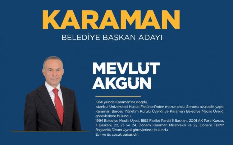 <p><strong>KARAMAN</strong></p>

<p>Karaman Belediye Başkan Adayı Mevlüt Akgün</p>

<p><strong>MEVLÜT AKGÜN KİMDİR?</strong></p>

<p>Mevlüt Akgün Türk hukukçu ve siyasetçidir. TBMM'de 22. dönem, 23. dönem ve 24. dönem Karaman Milletvekili olarak görev yapmıştır.</p>

<p>10 Ekim 1966 tarihinde Karaman'ın merkez köylerinden Çatak'ta dünyaya gelmiştir. Babasının adı Mustafa ve annesinin adı Ayşe olan Akgün, İstanbul Üniversitesi Hukuk Fakültesi'ni bitirmiştir.</p>

<p>Daha sonra serbest avukatlık yapan Akgün, Karaman Barosu Yönetim Kurulu Üyeliği ve Karaman Belediye Meclis Üyeliği görevlerinde bulunmuştur. Ayrıca 22. Dönemde TBMM Başkanlık Divanı Kâtip Üyeliği görevini yapmıştır. Akgün, evli ve 3 çocuk babasıdır.</p>
