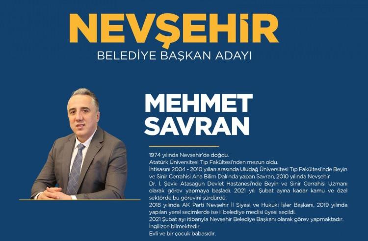 <p><strong>NEVŞEHİR</strong></p>

<p>Nevşehir Belediye Başkan Adayı Mehmet Savran</p>

<p><strong>MEHMET SAVRAN KİMDİR?</strong></p>

<p>1974 yılında Nevşehir'de doğan Savran, ilk, orta ve lise öğrenimini kentte, yüksek öğrenimini Atatürk Üniversitesi Tıp Fakültesinde tamamladı. 1998 yılından itibaren Kırşehir ve Kastamonu'da hekimlik yapan Savran, 2004-2010 yılları arasında Uludağ Üniversitesi Tıp Fakültesi Beyin ve Sinir Cerrahisi Ana Bilim Dalında ihtisas yaptı.</p>

<p>2010 yılında Nevşehir Devlet Hastanesinde göreve başlayan Savran, 2012 yılından itibaren de kentteki özel bir hastanede görevini sürdürüyor.</p>

<p>2018'de AK Parti Nevşehir İl Siyasi ve Hukuki İşler Başkanlığı yapan Savran, 2019 yılında yapılan yerel seçimlerde belediye meclis üyesi oldu.</p>

<p>Evli ve bir çocuk babası olan Savran, İngilizce biliyor.</p>
