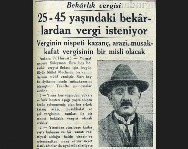 <p><strong>BEKARLIK VERGİSİ TEKLİF EDİLDİ</strong></p>

<p>"23 Eylül 1336 (1920) kanun teklifi esas olarak 25 yaşını doldurup henüz teehhül etmemiş olan (evlenmemiş) veyahut her ne suretle olursa olsun eşinden boşanarak bekâr kalan erkeklerden vergi alınmasını öngörüyordu. Teklif yasalaşmadı. Ancak bekârlık vergisi konusu Türkiye'nin hem askerî hem de ekonomik açıdan zorluklarla karşılaştığı her dönemde sürekli gündeme gelmeye devam etti. Nitekim 1929 Dünya iktisadi buhranında dönemin hükûmeti hazineye gelir getirebilecek birçok vergi kalemini uygulamaya koydu. Yozgat Milletvekili Süleyman Sırrı Bey 18 Mart 1929'da Meclise 'Bekârlık vergisi alınması hakkında kanun teklifi' sundu. Ancak Süleyman Sırrı Bey'in teklifi reddedildi."</p>
