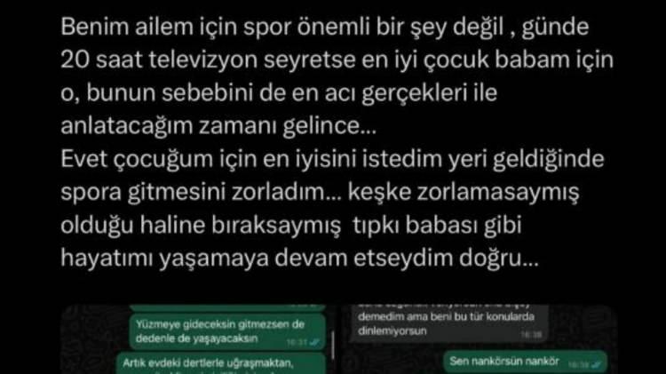 <p><span style="color:#8B4513"><em><strong>"KEŞKE BABASI GİBİ HAYATIMI YAŞAMAYA DEVAM ETSEYMİŞİM"</strong></em></span></p>
<p><em><strong>Benim ailem için spor önemli bir şey değil, günde 20 saat televizyon seyretse en iyi çocuk babam için o, bunun sebebini de en acı gerçekleri ile anlatacağım zamanı gelince… Evet çocuğum için en iyisini istedim yeri geldiğinde spora gitmesini zorladım… Keşke zorlamasaymış olduğu haline bıraksaymış tıpkı babası gibi hayatımı yaşamaya devam etseydim doğru…"</strong></em> ifadelerini kullanarak ifşa etti.</p>