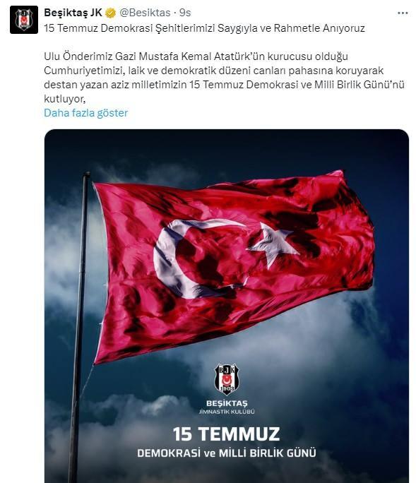 <p>Beşiktaş: 15 Temmuz Demokrasi Şehitlerimizi Saygıyla ve Rahmetle Anıyoruz! Ulu Önderimiz Gazi Mustafa Kemal Atatürk’ün kurucusu olduğu Cumhuriyetimizi, laik ve demokratik düzeni canları pahasına koruyarak destan yazan aziz milletimizin 15 Temmuz Demokrasi ve Milli Birlik Günü’nü kutluyor, bu uğurda şehit düşen vatandaşlarımızı saygıyla ve rahmetle anıyor, gazilerimize şükranlarımızı sunuyoruz.</p>