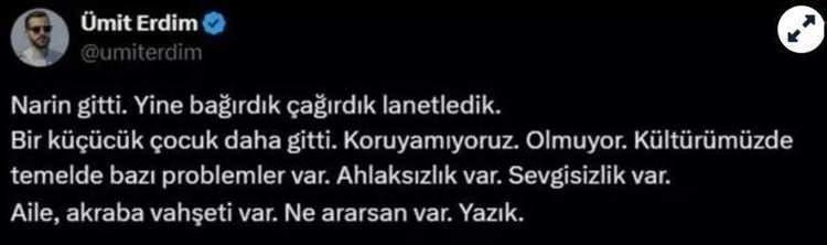 <p><span style="color:#B22222"><strong>ÜMİT ERDİM </strong></span><br />
"Narin gitti. Yine bağırdık çağırdık lanetledik. Bir küçücük çocuk daha gitti. Koruyamıyoruz. Olmuyor. Kültürümüzde temelde bazı problemler var. Ahlaksızlık var. Sevgisizlik var. Aile, akraba vahşeti var. Ne ararsan var. Yazık."</p>
