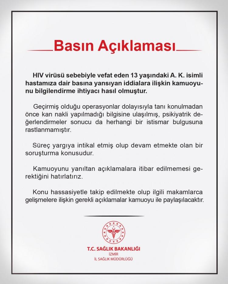 <p><strong>İL SAĞLIK MÜDÜRÜLÜĞÜ'NDEN DE AÇIKLAMA GELDİ</strong></p>

<p>İzmir İl Sağlık Müdürlüğü, HIV nedeniyle hayatını kaybeden 13 yaşındaki A.K.'ye dair basına yansıyan iddialara açıklık getirdi.</p>

<p>İzmir İl Sağlık Müdürlüğü'nden yapılan açıklamada, "HIV sebebiyle vefat eden 13 yaşındaki A.K. isimli hastamıza dair basına yansıyan iddialara ilişkin kamuoyunu bilgilendirme ihtiyacı hasıl olmuştur" denildi.</p>

<p><strong>"İSTİSMAR BULGUSUNA RASTLANMAMIŞTIR"</strong><br />
<br />
İl Sağlık Müdürlüğü tarafından yapılan açıklamada <strong>"Geçirmiş olduğu operasyonlar dolayısıyla tanı konulmada önce kan nakli yapılmadığı bilgisine ulaşılmış, psikiyatrik değerlendirmeler sonucu da herhangi bir istismar bulgusuna rastlanmamıştır. Süreç yargıya intikal etmiş olup devam etmekte olan bir soruşturma konusudur. Kamuoyunu yanıltan açıklamara itibar edilmemesi gerektiğini hatırlatırız"</strong> ifadeleri yer aldı.</p>

<p><strong>YANILTICI AÇIKLAMALARA İTİBAR EDİLMEMELİ</strong><br />
<br />
Sağlık Müdürlüğü, süreçle ilgili olarak yargıya intikal eden bir soruşturma olduğunu ve bu sürecin devam etmekte olduğunu duyurdu. Kamuoyunun yanıltıcı açıklamalara itibar etmemesi gerektiği vurgulandı.</p>
