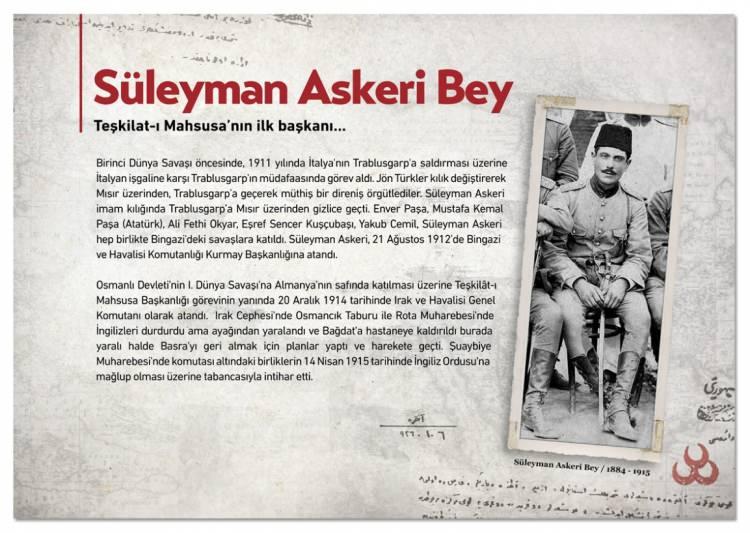 <p><span style="color:#B22222"><strong>SÜLEYMAN ASKERİ BEY</strong></span></p>

<p>Teşkilat-ı Mahsusa'nın ilk başkanı Süleyman Askeri Bey'in Trablusgarp'a Molla Cemil adında sahte kimlikle giderek bölgede faaliyet yürüttüğü aktarıldı. Albümde, Süleyman Askeri Bey ile ilgili, <strong>"Birinci Dünya Savaşı öncesinde, 1911 yılında İtalya'nın Trablusgarp'a saldırması üzerine İtalyan işgaline karşı Trablusgarp'ın müdafaasında görev aldı. Jön Türkler kılık değiştirerek Mısır üzerinden, Trablusgarp'a geçerek müthiş bir direniş örgütlediler. Süleyman Askeri imam kılığında Trablusgarp'a Mısır üzerinden gizlice geçti. Enver Paşa, Mustafa Kemal Paşa (Atatürk), Ali Fethi Okyar, Eşref Sencer Kuşçubaşı, Yakub Cemil, Süleyman Askeri hep birlikte Bingazi'deki savaşlara katıldı. Süleyman Askeri, 21 Ağustos 1912'de Bingazi ve Havalisi Komutanlığı Kurmay Başkanlığına atandı. Osmanlı Devleti'nin Birinci Dünya Savaşı'na Almanya'nın safında katılması üzerine Teşkilat-ı Mahsusa Başkanlığı görevinin yanında 20 Aralık 1914 tarihinde Irak ve Havalisi Genel Komutanı olarak atandı. Irak Cephesi'nde Osmancık Taburu ile Rota Muharebesi'nde İngilizleri durdurdu ama ayağından yaralandı ve Bağdat'a hastaneye kaldırıldı, burada yaralı halde Basra'yı geri almak için planlar yaptı ve harekete geçti. Şuaybiye Muharebesi'nde komutası altındaki birliklerin 14 Nisan 1915 tarihinde İngiliz Ordusu'na mağlup olması üzerine tabancasıyla intihar etti"</strong> ifadelerine yer verildi.</p>
