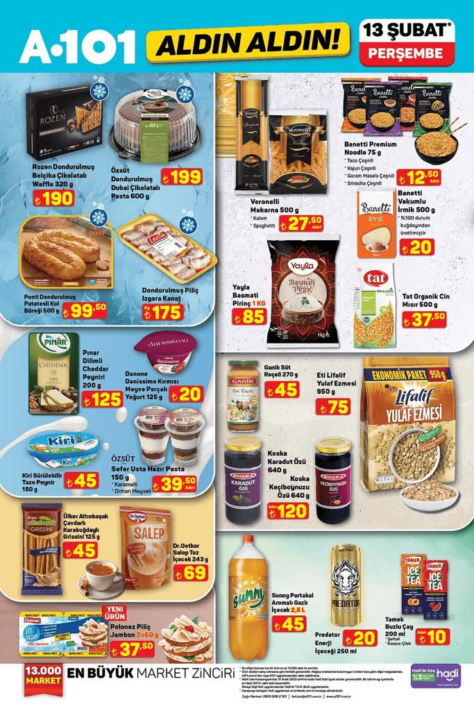 <p>Rozen Dondurulmuş Belçika Çikolatalı Waffle 190 TL</p>
<p>Özsüt Dondurulmuş Dubai Çikolatalı Pasta 199 TL</p>
<p>Ponti Dondurulmuş Patatesli Kol Böreği 99.50 TL</p>
<p>Dondurulmuş Piliç Izgara Kanat 175 TL</p>
<p>Veronelli Makarna 27.50 TL</p>
<p>Banetti Premium Noodle 12.50 TL</p>
<p>Banetti Vakumlu İrmik 20 TL</p>
<p>Yayla Basmati Pirinç 1 KG 85 TL</p>
<p>Tat Organik Cin Mısır 37.50 TL</p>
<p>Pınar Dilimli Cheddar Peyniri 125 TL</p>
<p>Danone Danissimo Kırmızı Meyve Parçalı Yoğurt 20 TL</p>
<p>Kiri Sürülebilir Taze Peynir 45 TL</p>
<p>Özsüt Sefer Usta Hazır Pasta 39.50 TL</p>
<p>Ganik Süt Reçeli 45 TL</p>
<p>Eti Lifalif Yulaf Ezmesi 75 TL</p>
<p>Koska Karadut Özü 120 TL</p>
<p>Koska Keçiboynuzu Özü 120 TL</p>
<p>Ülker Altınbaşak Çavdarlı Karabuğdaylı Grissini 45 TL</p>
<p>Dr. Oetker Salep Toz İçecek 69 TL</p>
<p>Polonez Piliç Jambon 2*60g 37.50 TL</p>
<p>Sunny Portakal Aromalı Gazlı İçecek 2,5 L 45 TL</p>
<p>Predator Enerji İçeceği 20 TL</p>
<p>Tamek Buzlu Çay 10 TL</p>