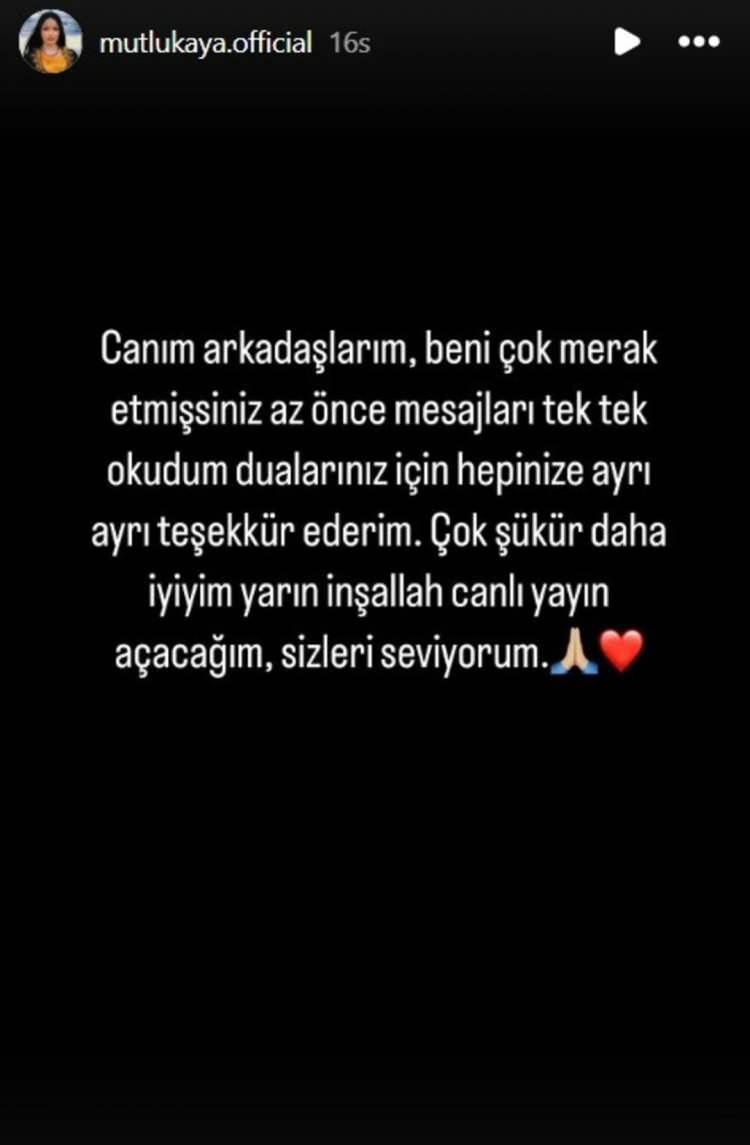<p>Sağlık durumu merak edilen Mutlu Kaya'dan beklenen haber geldi. Kaya sosyal medya üzerinden yaptığı açıklamada; "Canım arkadaşlarım, beni çok merak etmişsiniz az önce mesajları tek tek okudum. Dualarınız için hepinize ayrı ayrı teşekkür ederim. Çok şükür daha iyiyim." notunu düştü.</p>