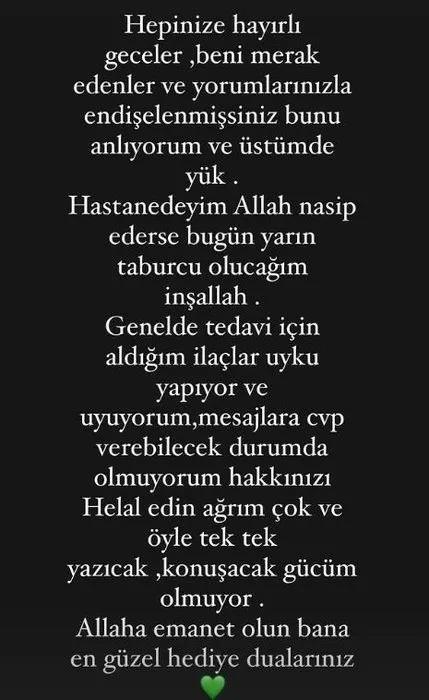 <p>"HAKKINIZI HELAL EDİN AĞRIM ÇOK"</p>
<p><strong>Ünlü sanatçı, "Hepinize hayırlı geceler, beni merak edenler ve yorumlarınızla endişelenmişsiniz bunu anlıyorum ve üstümde yük. Hastanedeyim Allah nasip ederse bugün yarın taburcu olacağım inşallah. Genelde tedavi için aldığım ilaçlar uyku yapıyor ve uyuyorum, mesajlara cevap verebilecek durumda olmuyorum hakkınızı helal edin ağrım çok ve öyle tek tek yazacak, konuşacak gücüm olmuyor. Allah'a emanet olun bana en güzel hediye dualarınız" ifadelerini kullanmıştı.</strong></p>