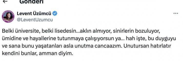 <p><span style="color:#B22222"><strong>"AKLIM ALMIYOR"</strong></span></p>
<p> </p>
<p>Paylaşım yapan isimlerden birisi de Levent Üzümcü oldu.</p>
<p>Üzümcü, "<em><strong>Belki üniversite, belki lisedesin…aklın almıyor, sinirlerin bozuluyor, ümidine ve hayallerine tutunmaya çalışıyorsun ya…</strong></em></p>
<p><em><strong>Hah işte, bu duyguyu ve sana bunu yaşatanları asla unutma cancağzım. Unutursan hatırlatır kendini bunlar, amman diyim."</strong></em> dedi.</p>