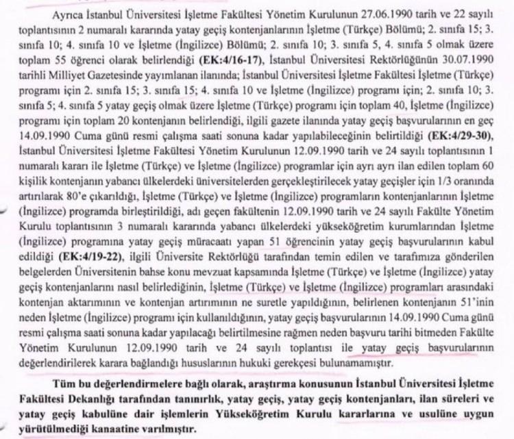 <p>İstanbul Üniversitesi İşletme Fakültesi Yönetim Kurulu’nun 12 Eylül 1990 tarih ve 24 sayılı toplantısının 1 numaralı kararı ile İşletme (Türkçe) ve İşletme (İngilizce) program için ayrı ayrı ilan edilen toplam 60 kişilik kontenjanın yabancı ülkelerdeki üniversitelerden gerçekleşecek yatay geçişler için 1/3 oranında artırılarak 80’e çıkarıldığı,<br />
<br />
İşletme (Türkçe) ve İşletme (İngilizce) programların kontenjanlarının İşletme (İngilizce) programda birleştirildiği,<br />
<br />
Adı geçen fakültenin 12 Eylül 1990 tarih ve 24 sayılı Fakülte Yönetim Kurulu toplantısının 3 numaralı kararında yabancı ülkelerdeki yükseköğretim kurumlarından İşletme (İngilizce) programına yatay geçiş müracaatı yapan 51 öğrencinin yatay geçiş başvurularının kabul edildiği,<br />
<br />
Üniversite Rektörlüğü tarafından temin edilen ve tarafımıza gönderilen belgelerden üniversitenin bahse konu mevzuat kapsamında İşletme (Türkçe) ve İşletme (İngilizce) programları arasındaki kontenjan aktarımının ve kontenjan artırımının ne suretle yapıldığının,<br />
<br />
Belirlenen kontenjanın 51’inin neden İşletme (İngilizce) programı için kullanıldığının,<br />
<br />
Yatay geçiş başvurularının 14 Eylül 1990 Cuma günü resmi çalışma saati sonuna kadar yapılacağı belirtilmesine rağmen neden başvuru tarihi bitmeden Fakülte Yönetim Kurulu’nun 12 Eylül 1990 tarih ve 24 sayılı toplantısı ile yatay geçiş başvurularının değerlendirilerek karara bağlandığı hususlarının hukuki gerekçesi bulunamamıştır. <br />
<br />
Tüm bu değerlendirmelere bağlı olarak, araştırma konusunun İstanbul Üniversitesi İşletme Fakültesi Dekanlığı tarafından tanınırlık, yatay geçiş kontenjanları, ilan süreleri ve yatay geçiş kabulüne dair işlemlerin Yüksek Öğretim Kurulu kararlarına ve usulüne uygun yürütülmediği kanaatine varılmıştır.”</p>
<p> </p>