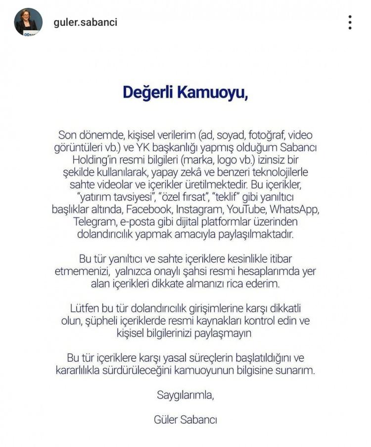 <p><span style="color:#000000">Sabancı'nın paylaşımında şu ifadeler yer aldı:</span></p>
<p><em><strong><span style="color:#000000">"Değerli Kamuoyu, son dönemde, kişisel verilerim (ad, soyad, fotoğraf, video görüntüleri vb.) ve YK başkanlığı yapmış olduğum Sabancı Holding'in resmi bilgileri (marka, logo vb.) izinsiz bir şekilde kullanılarak, yapay zekâ ve benzeri teknolojilerle sahte videolar ve içerikler üretilmektedir. Bu içerikler, "yatırım tavsiyesi", "özel fırsat", "teklif" gibi yanıltıcı başlıklar altında, Facebook, Instagram, YouTube, WhatsApp, Telegram, e-posta gibi dijital platformlar üzerinden dolandırıcılık yapmak amacıyla paylaşılmaktadır. "</span></strong></em></p>