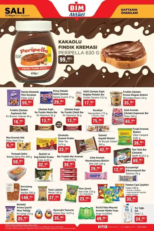 <p><strong>BİM 13 MAYIS 2025 AKTÜEL ÜRÜNLER KATALOĞU</strong></p>
<p> </p>
<p>Peripella Kakaolu Fındık Kreması 630 gr 99 TL</p>
<p><br />
Nestle Crunch Pirinç Patlaklı Sütlü Çikolata 57 gr 29 TL</p>
<p><br />
Kinder Country Sütlü Çikolata Kaplı Buğday Patlaklı Bar 23,5 gr 17 TL</p>
<p><br />
Biscolata Mood Fındıklı Çikolata Krema Dolgulu Bisküvi 110 gr 35 TL</p>
<p><br />
Torku Çilek Aromalı Çikolata Kaplamalı Bar 240 gr 65 TL</p>
<p><br />
Newyorkers Kurabiye 175 gr 75 TL</p>
<p><br />
Eti Maximus Çikolata Kaplı Yer Fıstıklı Çilekli Bar 36 gr 13 TL</p>
<p><br />
Eti Maximus Çikolata Kaplı Yer Fıstıklı Muzlu Bar 36 gr 13 TL</p>
<p><br />
Eti Browni Intense Fındıklı Çikolata Kaplamalı Kek 48 gr 16 TL</p>
<p><br />
Ülker Canpare Fındık Kremalı Bisküvi 3x81 gr 39 TL</p>
<p><br />
Eti Burçak Sultani Üzümlü Kepekli Bisküvi 369 gr 42 TL</p>
<p><br />
Ülker Taç Çörekotlu Susamlı Kraker 3x76 gr 23,50 TL</p>
<p><br />
Ülker 8kek Muz Kremalı Kek 55 gr 6,50 TL</p>