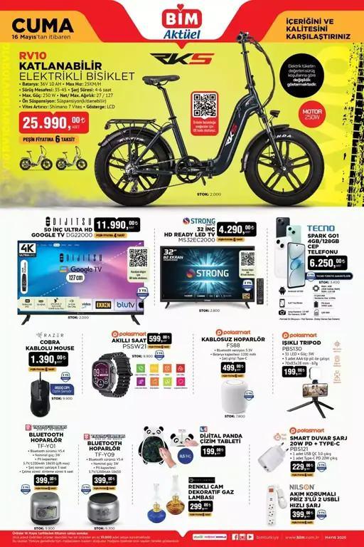 <p><strong>BİM 18 MAYIS CUMA YENİ ÜRÜNLER KATALOĞU</strong></p>

<p> </p>

<p>RKS RV10 Katlanabilir Elektrikli Bisiklet 25.990 TL</p>

<p><br />
Dijitsu 50' Ultra HD Google Tv 11.990 TL</p>

<p><br />
Strong 32' HD Ready Led Tv 4.290 TL</p>

<p><br />
Tecno Spark GO1 Cep Telefonu 6.250 TL</p>

<p><br />
Polosmart Işıklı Tripod 199 TL</p>

<p><br />
Polosmart Kablosuz Hoparlör 499 TL</p>

<p><br />
Polosmart Akıllı Saat 599 TL</p>

<p><br />
Razer Cobra Kablolu Mouse 1.390 TL</p>

<p><br />
Transformers Bluetooth Hoparlör TF-Y01 399 TL</p>

<p><br />
Transformers Bluetooth Hoparlör TF-Y09 399 TL</p>

<p><br />
Dijital Panda Çizim Tahtası 199 TL</p>

<p><br />
Renkli Cam Dekoratif Gaz Lambası 299 TL</p>
