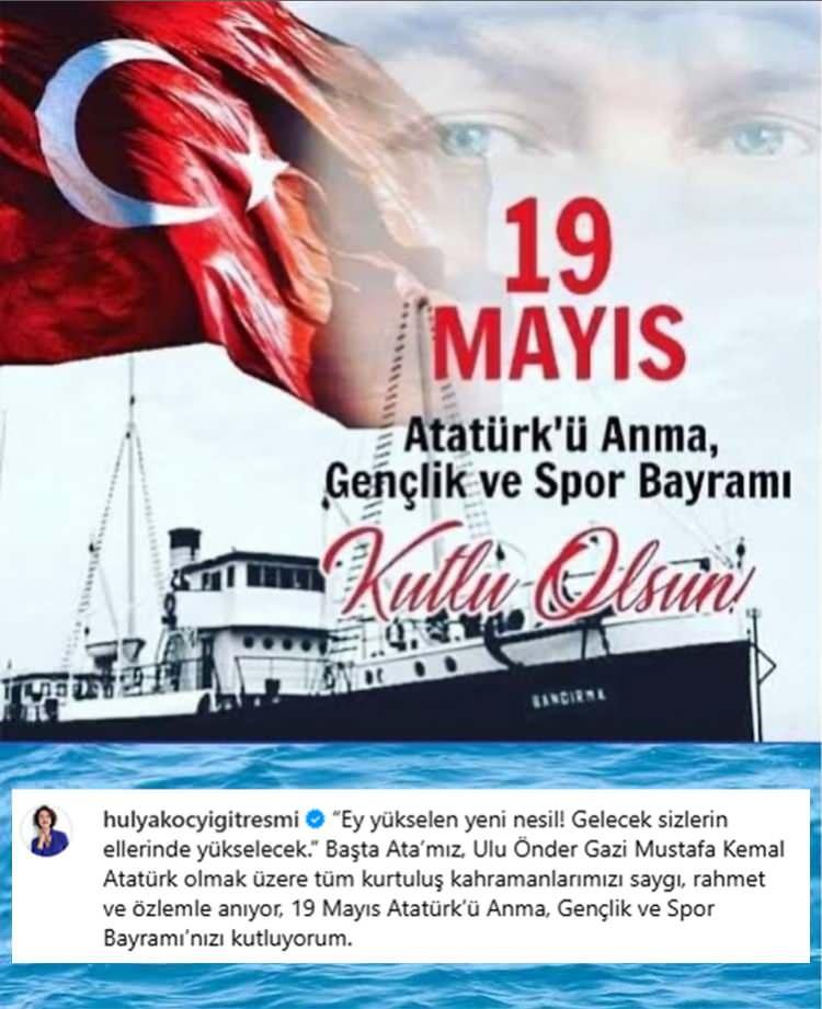 <p><strong><span style="color:#000000">​</span></strong><span style="color:#000000"><strong>HÜLYA KOÇYİĞİT</strong></span></p>

<p><em><span style="color:#000000">"Ey yükselen yeni nesil! Gelecek sizlerin ellerinde yükselecek." Başta Ata'mız, Ulu Önder Gazi Mustafa Kemal Atatürk olmak üzere tüm kurtuluş kahramanlarımızı saygı, rahmet ve özlemle anıyor, 19 Mayıs Atatürk'ü Anma, Gençlik ve Spor Bayramı'nızı kutluyorum."</span></em></p>
