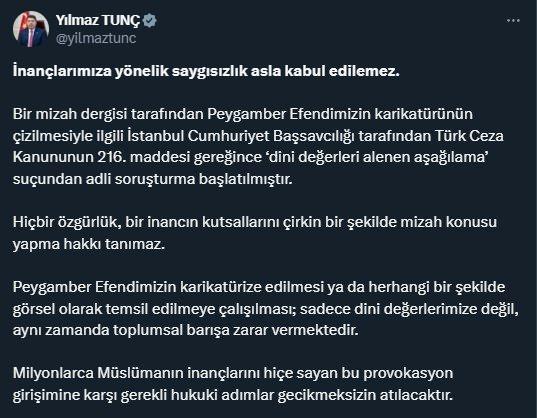 <p>Adalet Bakanı Yılmaz Tunç, konuyla ilgili şu açıklamayı yaptı:</p>
<p><strong>"İnançlarımıza yönelik saygısızlık asla kabul edilemez. Bir mizah dergisi tarafından Peygamber Efendimizin karikatürünün çizilmesiyle ilgili İstanbul Cumhuriyet Başsavcılığı tarafından Türk Ceza Kanununun 216. maddesi gereğince 'dini değerleri alenen aşağılama' suçundan adli soruşturma başlatılmıştır.</strong></p>
<p><strong>Hiçbir özgürlük, bir inancın kutsallarını çirkin bir şekilde mizah konusu yapma hakkı tanımaz. Peygamber Efendimizin karikatürize edilmesi ya da herhangi bir şekilde görsel olarak temsil edilmeye çalışılması; sadece dini değerlerimize değil, aynı zamanda toplumsal barışa zarar vermektedir. Milyonlarca Müslümanın inançlarını hiçe sayan bu provokasyon girişimine karşı gerekli hukuki adımlar gecikmeksizin atılacaktır."</strong></p>