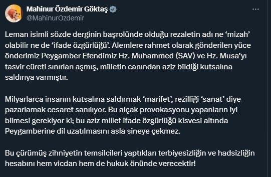 <p><span style="color:rgb(178, 34, 34)">BAKAN GÖKTAŞ: 'BU AZİZ MİLLET PEYGAMBERİNE DİL UZATILMASINI ASLA SİNEYE ÇEKMEZ'</span></p>
<p>Aile ve Sosyal Hizmetler Bakanı Mahinur Özdemir Göktaş konuya ilişkin yaptığı paylaşımda, "Leman isimli sözde derginin başrolünde olduğu rezaletin adı ne ‘mizah’ olabilir ne de ‘ifade özgürlüğü’. Alemlere rahmet olarak gönderilen yüce önderimiz Peygamber Efendimiz Hz. Muhammed (SAV) ve Hz. Musa’yı tasvir cüreti sınırları aşmış, milletin canından aziz bildiği kutsalına saldırıya varmıştır. Milyarlarca insanın kutsalına saldırmak ‘marifet’, rezilliği ‘sanat’ diye pazarlamak cesaret sanılıyor. Bu alçak provokasyonu yapanların iyi bilmesi gerekiyor ki; bu aziz millet ifade özgürlüğü kisvesi altında Peygamberine dil uzatılmasını asla sineye çekmez. Bu çürümüş zihniyetin temsilcileri yaptıkları terbiyesizliğin ve hadsizliğin hesabını hem vicdan hem de hukuk önünde verecektir" açıklamasını yaptı.</p>