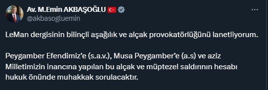 <p> </p>
<p><span style="color:rgb(165, 42, 42)"><strong>EMİN AKBAŞOĞLU: HESABI HUKUK ÖNÜNDE MUHAKKAK SORULACAK</strong></span></p>
<p>AK Parti Grup Başkanvekili Muhammet Emin Akbaşoğlu, sosyal medyadan yaptığı açıklamada <strong>"LeMan dergisinin bilinçli aşağılık ve alçak provokatörlüğünü lanetliyorum. Peygamber Efendimiz’e (s.a.v.), Musa Peygamber’e (a.s) ve aziz Milletimizin inancına yapılan bu alçak ve müptezel saldırının hesabı hukuk önünde muhakkak sorulacaktır."</strong> ifadelerini kullandı.</p>