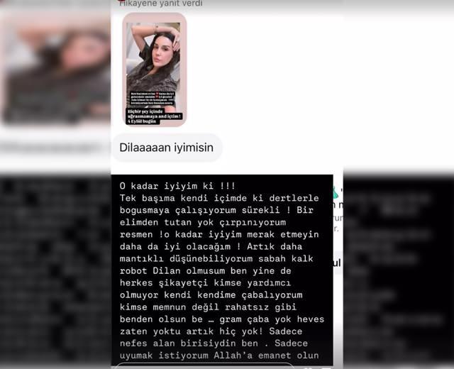 <p><span style="color:#800080"><em><strong> "O kadar iyiyim ki... Tek başıma kendi içimdeki dertlerle boğuşmaya çalışıyorum sürekli. Bir elimden tutan yok, çırpınıyorum resmen. Artık daha mantıklı düşünebiliyorum. Robot Dilan olmuşum, ben yine de herkes şikayetçi. Kimse yardımcı olmuyor, kendi kendime çabalıyorum, kimse memnun değil; rahatsız gibi benden olsun be... Gram çaba yok, heves zaten yoktu, artık hiç yok! Sadece nefes alan birisiydim ben. Sadece uyumak istiyorum."</strong></em></span></p>