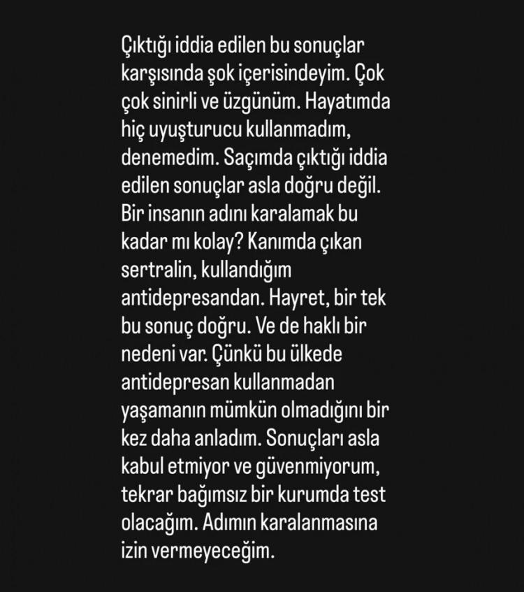 <p><span style="color:#800080"><strong><em>"Şok içerisindeyim. Hayatımda hiç uyuşturucu kullanmadım. Sonuçlar asla doğru değil. Bir insanın adını karalamak bu kadar kolay mı? Bir tek kanımda çıkan sertralin sonucu doğru, kullandığım antidepresan. Bu ülkede antidepresan kullanmadan yaşamanın mümkün olmadığını bir kez daha anladım. Sonuçları asla kabul etmiyorum. Tekrar bağımsız bir kurumda test olacağım. Adımın karalanmasına izin vermeyeceğim."</em></strong></span></p>