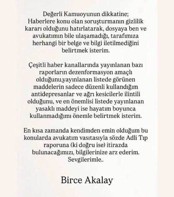 <p><span style="color:#800080"><strong><em>"Değerli kamuoyunun dikkatine;</em></strong></span></p>
<p> </p>
<p><span style="color:#800080"><strong><em>Haberlere konu olan soruşturmanın gizlilik kararı olduğunu hatırlatarak, dosyaya ben ve avukatımın bile ulaşamadığı, tarafımıza herhangi bir belge ve bilgi iletilmediğini belirtmek isterim.</em></strong></span></p>
<p> </p>
<p><span style="color:#800080"><strong><em>Çeşitli haber kanallarında yayınlanan bazı raporların dezenformasyon amaçlı olduğunu, yayınlanan listede görünen maddelerin sadece düzenli kullandığım antidepresanlar ve ağrı kesicilerle ilintili olduğunu, ve en önemlisi listede yayınlanan yasaklı maddeyi ise hayatım boyunca kullanmadığımı önemle belirtmek isterim.</em></strong></span></p>
<p> </p>
<p><span style="color:#800080"><strong><em>En kısa zamanda kendimden emin olduğum bu konularda avukatım vasıtasıyla sözde Adli Tıp raporuna (ki doğru ise) itirazda bulunacağımızı bilgilerinize arz ederim. Sevgilerimle."</em></strong></span></p>