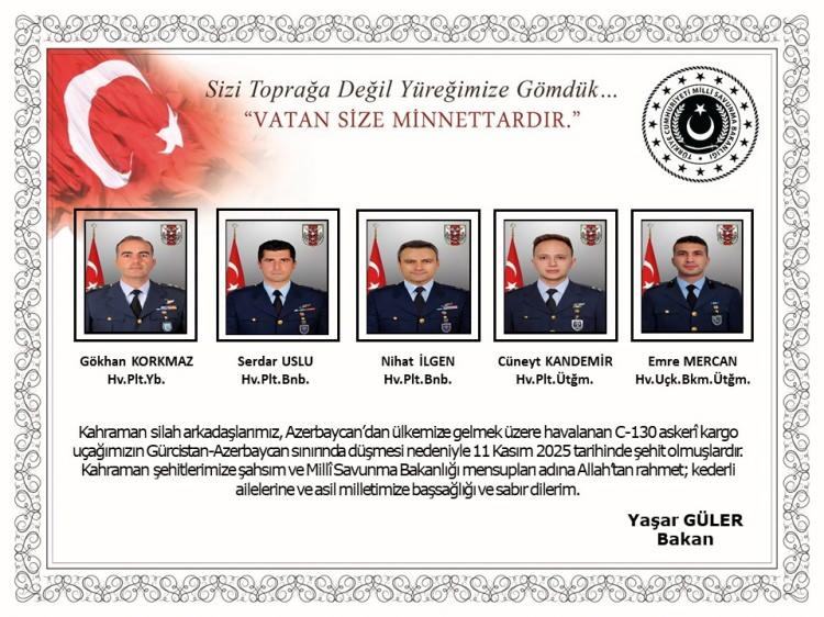 <p><strong>Bakan Güler'den taziye mesajı</strong></p>

<p>Milli Savunma Bakanı Yaşar Güler, taziye mesajında, "Kahraman silah arkadaşlarımız, Azerbaycan'dan ülkemize gelmek üzere havalanan C130 askeri kargo uçağımızın Gürcistan-Azerbaycan sınırında düşmesi nedeniyle 11 Kasım 2025 tarihinde şehit olmuşlardır. Kahraman şehitlerimize şahsım ve Milli Savunma Bakanlığı mensupları adına Allah'tan rahmet, kederli ailelerine ve asil milletimize başsağlığı ve sabır dilerim." ifadelerini kullandı.</p>
