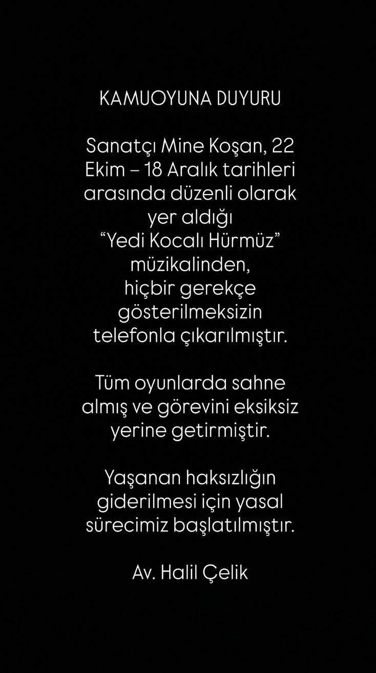 <p><span style="color:#800080"><em><strong>"KAMUOYUNA DUYURU</strong></em></span></p>

<p><span style="color:#800080"><em><strong>Sanatçı Mine Koşan, 22 Ekim – 18 Aralık tarihleri arasında düzenli olarak yer aldığı 'Yedi Kocalı Hürmüz' müzikalinden, hiçbir gerekçe gösterilmeksizin telefonla çıkarılmıştır.</strong></em></span></p>

<p><span style="color:#800080"><em><strong>Tüm oyunlarda sahne almış ve görevini eksiksiz yerine getirmiştir.</strong></em></span></p>

<p><span style="color:#800080"><em><strong>Yaşanan haksızlığın giderilmesi için yasal sürecimiz başlatılmıştır.</strong></em></span></p>

<p><span style="color:#800080"><em><strong>Av. Halil Çelik"</strong></em></span></p>
