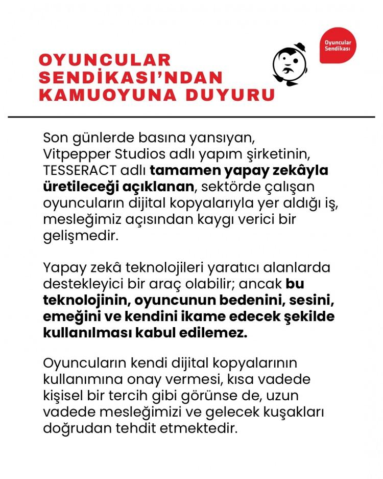 <p><span style="color:#800080"><em><strong>"Son günlerde basına yansıyan Vitpepper Studios adlı yapım şirketinin Tesseract adlı tamamen yapay zekayla üretileceği açıklanan, sektörde çalışan oyuncuların dijital kopyaları ile yer aldığı iş, mesleğimiz açısından kaygı verici bir gelişmedir.</strong></em></span></p>

<p> </p>

<p><span style="color:#800080"><em><strong>Yapay Zeka teknolojileri yaratıcı alanlarda destekleyici bir araç olabilir. Ancak bu teknolojinin oyuncunun bedenini, sesini, emeğini ve kendini ikame edecek şekilde kullanılması kabul edilemez.</strong></em></span></p>

<p> </p>

<p><span style="color:#800080"><em><strong>Oyuncuların kendi dijital kopyalarının kullanımına onay vermesi kısa vadede kişisel bir tercih gibi görünse de uzun vadede mesleğimizi ve gelecek kuşakları doğrudan tehdit etmektedir.</strong></em></span></p>

