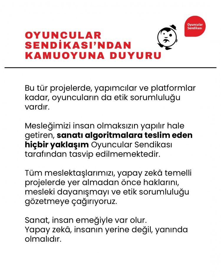 <p><span style="color:#800080"><em><strong>Bu tür projelerde yapımcılar ve platformlar kadar oyuncunun da etik sorumluluğu vardır.</strong></em></span></p>

<p> </p>

<p><span style="color:#800080"><em><strong>Mesleğimizi insan olmaksızın yapılır hale getiren, sanatı algoritmalara teslim eden hiçbir yaklaşım Oyuncular Sendikası tarafından tasvip edilmemektedir.</strong></em></span></p>

<p> </p>

<p><span style="color:#800080"><em><strong>Tüm meslektaşlarımızı yapay zeka temelli projelerde yer almadan önce haklarını, mesleki dayanışmayı ve etik sorumluluğu gözetmeye çağırıyoruz.</strong></em></span></p>

<p> </p>

<p><span style="color:#800080"><em><strong>Sanat insan emeğiyle var olur. Yapay zeka insanın yerine değil, yanında olmalıdır."</strong></em></span></p>

