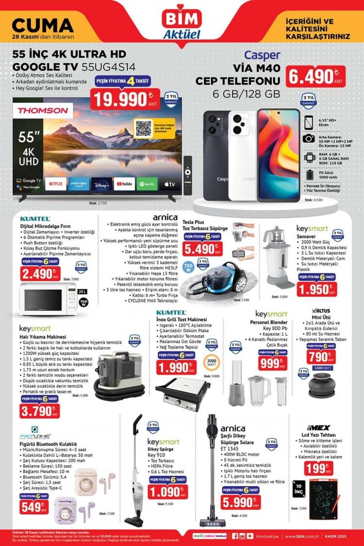 <p><span style="color:rgb(255, 0, 0)"><strong>BİM 25-28 KASIM AKTÜEL ÜRÜNLER KATALOĞU</strong></span></p>

<p> </p>

<p> </p>

<p>Thomson 55UG4S14 55" 4K UHD Google TV – 19.990 TL</p>

<p>Casper VIA M40 6 GB / 128 GB Cep Telefonu – 6.490 TL</p>

<p>Kumtel Dijital Mikrodalga Fırın – 2.490 TL</p>

<p>Arnica Tesla Plus Toz Torbasız Süpürge – 5.490 TL</p>

<p>Keysmart Semaver 2000 W – 1.950 TL</p>

<p>Keysmart Halı Yıkama Makinesi – 3.790 TL</p>

<p>Kumtel Inox Grill Tost Makinesi – 1.990 TL</p>

<p>Keysmart Personel Blender – 999 TL</p>

<p>Matus Mini Ütü – 790 TL</p>

<p> </p>

<p> </p>

<p>Keysmart Dikey Süpürge Sky 910 – 1.090 TL</p>

<p>Arnica Solara ET 1345 Şarjlı Süpürge – 5.990 TL</p>

<p>Proline Figürlü Bluetooth Kulaklık – 549 TL</p>

<p>MEX LCD Yazı Tahtası 10" – 199 TL</p>

