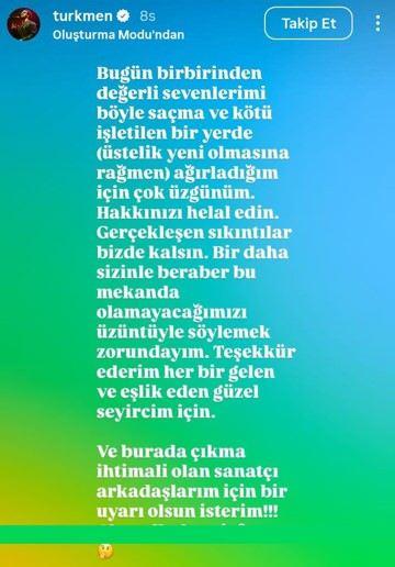 <p><span style="color:#FF0000"><strong>SEVENLERİNDEN HELALLİK İSTEDİ: SANATÇI ARKADAŞLARIM İÇİN DE UYARI OLSUN!</strong></span></p>

<p><strong>Hem sanatçı dostlarına uyarıda bulunan hem de yaşananlardan dolayı çok üzgün olduğunu söyleyen Türkmen, paylaşımında şu ifadelere yer verdi:</strong></p>

<p> </p>

<p><strong>"Bugün birbirinden değerli sevenlerimizi böyle saçma ve kötü işletilen bir yerde (üstelik yeni olmasına rağmen) ağırladığım için çok üzgünüm. Hakkınızı helal edin. Gerçekleşen sıkıntılar bizde kalsın. Bir daha sizinle beraber bu mekanda olamayacağımızı üzüntü ile söylemek zorundayım. Teşekkür ederim; her bir gelen ve eşlik eden güzel seyircim için. Burada sahneye çıkma ihtimali olan sanatçı arkadaşlarım için bir uyarı olsun isterim."</strong></p>
