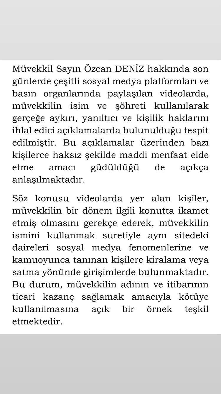 <p><span style="color:#800080"><strong><em>"M&uuml;vekkil Sayın &Ouml;zcan Deniz hakkında, son g&uuml;nlerde &ccedil;eşitli sosyal medya platformları ve basın organlarında paylaşılan videolarda, m&uuml;vekkilin isim ve ş&ouml;hreti kullanılarak ger&ccedil;eğe aykırı, yanıltıcı ve kişilik haklarını ihlal edici a&ccedil;ıklamalarda bulunulduğu tespit edilmiştir. Bu a&ccedil;ıklamalar &uuml;zerinden bazı kişilerin haksız şekilde maddi menfaat elde etme amacı g&uuml;tt&uuml;ğ&uuml; de a&ccedil;ık&ccedil;a anlaşılmaktadır.</em></strong></span></p>

<p>&nbsp;</p>

<p><span style="color:#800080"><strong><em>S&ouml;z konusu videolarda yer alan kişiler, m&uuml;vekkilin bir d&ouml;nem ilgili konutta ikamet etmiş olmasını gerek&ccedil;e g&ouml;stererek, m&uuml;vekkilin ismini kullanmak suretiyle aynı sitedeki daireleri sosyal medya fenomenlerine ve kamuoyunda tanınan kişilere kiralama veya satma y&ouml;n&uuml;nde girişimlerde bulunmaktadır. Bu durum, m&uuml;vekkilin adının ve itibarının ticari kazan&ccedil; sağlamak amacıyla k&ouml;t&uuml;ye kullanılmasına a&ccedil;ık bir &ouml;rnek teşkil etmektedir.</em></strong></span></p>
