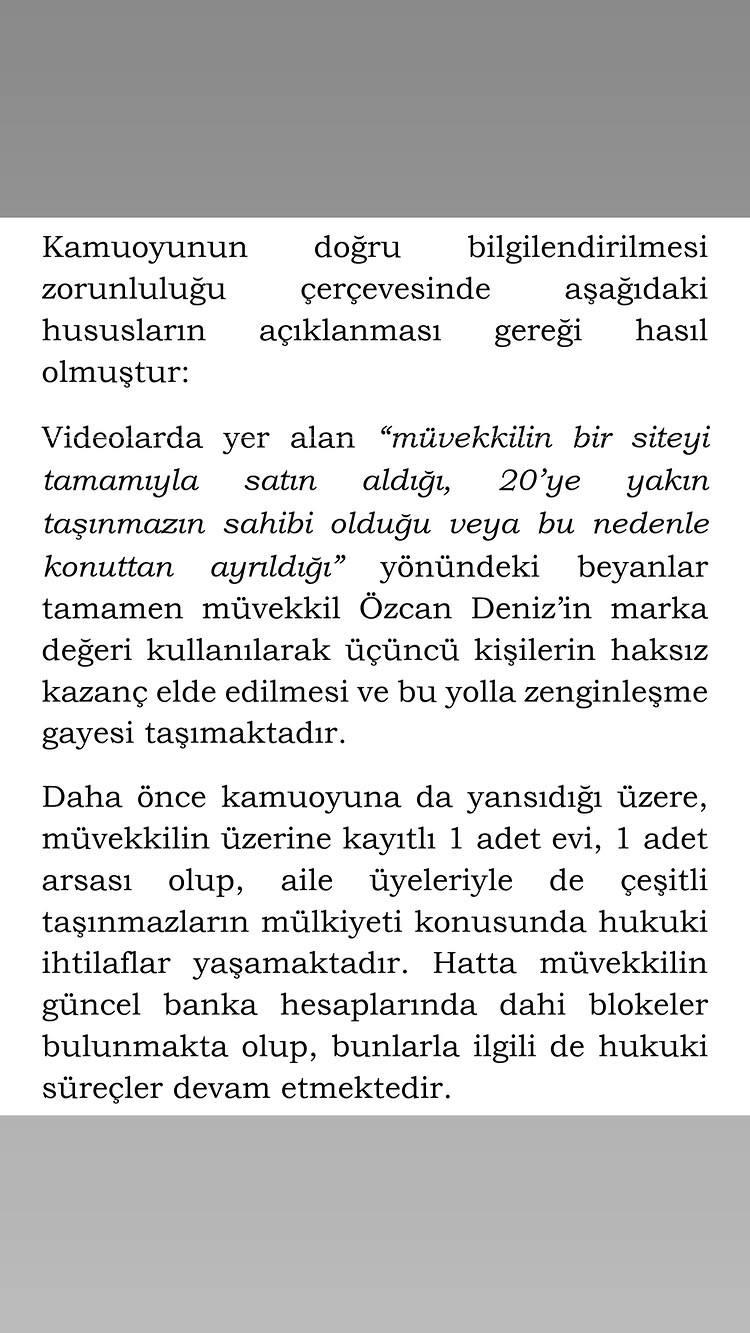 <p><span style="color:#800080"><strong><em>Kamuoyunun doğru bilgilendirilmesi zorunluluğu &ccedil;er&ccedil;evesinde aşağıdaki hususların a&ccedil;ıklanması gereği hasıl olmuştur:</em></strong></span></p>

<p>&nbsp;</p>

<p><span style="color:#800080"><strong><em>Videolarda yer alan "m&uuml;vekkilin bir siteyi tamamıyla satın aldığı, 20'ye yakın taşınmazın sahibi olduğu ve bu nedenle konuttan ayrıldığı" y&ouml;n&uuml;ndeki beyanlar tamamen asılsızdır. Bu iddialar, m&uuml;vekkil &Ouml;zcan Deniz'in marka değerinin kullanılarak &uuml;&ccedil;&uuml;nc&uuml; kişilerin haksız kazan&ccedil; elde etmesi ve bu yolla zenginleşmesi amacı taşımaktadır.</em></strong></span></p>

<p>&nbsp;</p>

<p><span style="color:#800080"><strong><em>Daha &ouml;nce de kamuoyuna yansıdığı &uuml;zere, m&uuml;vekkilin &uuml;zerine kayıtlı 1 adet ev ve 1 adet arsa bulunmaktadır. Aile &uuml;yeleriyle de &ccedil;eşitli taşınmazların m&uuml;lkiyeti konusunda hukuki ihtilaflar yaşanmaktadır. Hatta m&uuml;vekkilin g&uuml;ncel banka hesaplarında dahi blokeler bulunmakta olup, bunlarla ilgili hukuki s&uuml;re&ccedil;ler devam etmektedir."</em></strong></span></p>
