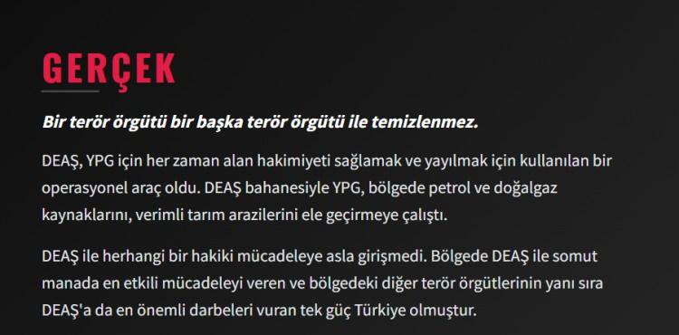 <p><span style="color:#B22222"><strong>GER&Ccedil;EK</strong></span></p>

<p>Bir ter&ouml;r &ouml;rg&uuml;t&uuml; bir başka ter&ouml;r &ouml;rg&uuml;t&uuml; ile temizlenmez. DEAŞ, YPG i&ccedil;in her zaman alan hakimiyeti sağlamak ve yayılmak i&ccedil;in kullanılan bir operasyonel ara&ccedil; oldu. DEAŞ bahanesiyle YPG, b&ouml;lgede petrol ve doğalgaz kaynaklarını, verimli tarım arazilerini ele ge&ccedil;irmeye &ccedil;alıştı. DEAŞ ile herhangi bir hakiki m&uuml;cadeleye asla girişmedi. B&ouml;lgede DEAŞ ile somut manada en etkili m&uuml;cadeleyi veren ve b&ouml;lgedeki diğer ter&ouml;r &ouml;rg&uuml;tlerinin yanı sıra DEAŞ'a da en &ouml;nemli darbeleri vuran tek g&uuml;&ccedil; T&uuml;rkiye olmuştur.</p>
