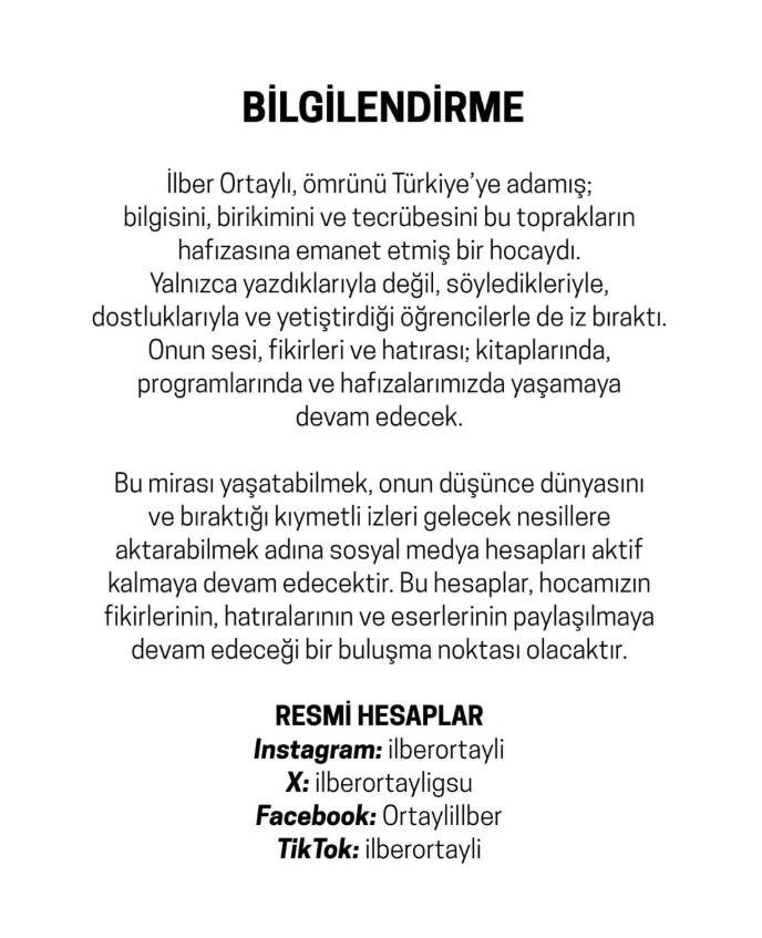 <p><strong>"BİRİKİMİNİ EMANET ETMİŞ BİR HOCAYDI"</strong></p>

<p>Ortaylı'nın ailesi tarafından yapılan a&ccedil;ıklamada ş&ouml;yle dendi:</p>

<p><span style="color:#B22222"><strong><em>"İlber Ortaylı, &ouml;mr&uuml;n&uuml; T&uuml;rkiye&rsquo;ye adamış; bilgisini, birikimini ve tecr&uuml;besini bu toprakların hafızasına emanet etmiş bir hocaydı. Yalnızca yazdıklarıyla değil, s&ouml;yledikleriyle, dostluklarıyla ve yetiştirdiği &ouml;ğrencilerle de iz bıraktı. Onun sesi, fikirleri ve hatırası; kitaplarında, programlarında ve hafızalarımızda yaşamaya devam edecek.</em></strong></span></p>
