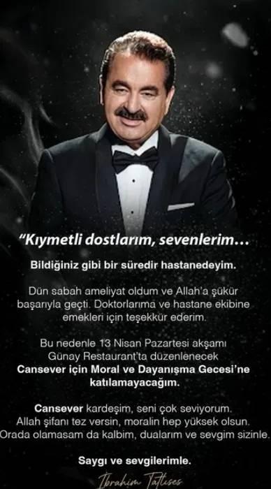 <p><strong>İbrahim Tatlıses, sağlık sorunları sebebiyle geceye katılamayacağını şu s&ouml;zlerle ifade etti:</strong></p>

<p><span style="color:#800080"><em><strong>"Kıymetli dostlarım, sevenlerim. Bildiğiniz gibi bir s&uuml;redir hastanedeyim. D&uuml;n sabah ameliyat oldum ve Allah'a ş&uuml;k&uuml;r başarıyla ge&ccedil;ti. Doktorlarıma ve hastane ekibine emekleri i&ccedil;in teşekk&uuml;r ederim.&nbsp;</strong></em></span></p>
