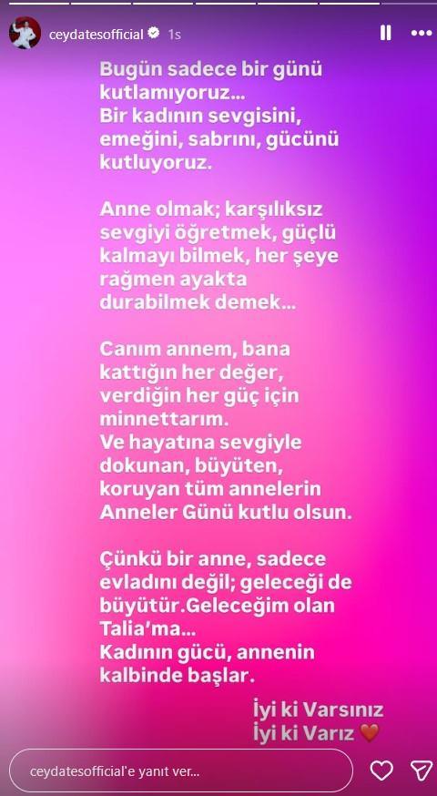 <p><span style="color:#B22222"><strong>CEYDA ATEŞ</strong></span></p>

<p><span style="color:#800080"><em><strong>"Bug&uuml;n sadece bir g&uuml;n&uuml; kutlamıyoruz...<br />
Bir kadının sevgisini, emeğini, sabrını, g&uuml;c&uuml;n&uuml; kutluyoruz.</strong></em></span></p>

<p><span style="color:#800080"><em><strong>Anne olmak; karşılıksız sevgiyi &ouml;ğretmek, g&uuml;&ccedil;l&uuml; kalmayı bilmek, her şeye rağmen ayakta durabilmek demek...</strong></em></span></p>

<p><span style="color:#800080"><em><strong>Canım annem, bana kattığın her değer, verdiğin her g&uuml;&ccedil; i&ccedil;in minnettarım.<br />
Ve hayatına sevgiyle dokunan, b&uuml;y&uuml;ten, koruyan t&uuml;m annelerin Anneler G&uuml;n&uuml; kutlu olsun.</strong></em></span></p>

<p><span style="color:#800080"><em><strong>&Ccedil;&uuml;nk&uuml; bir anne, sadece evladını değil; geleceği de b&uuml;y&uuml;t&uuml;r. Geleceğim olan Talia&rsquo;ma...<br />
Kadının g&uuml;c&uuml;, annenin kalbinde başlar.</strong></em></span></p>

<p><span style="color:#800080"><em><strong>İyi ki Varsınız</strong></em></span></p>

<p><span style="color:#800080"><em><strong>İyi ki Varız "</strong></em></span></p>
