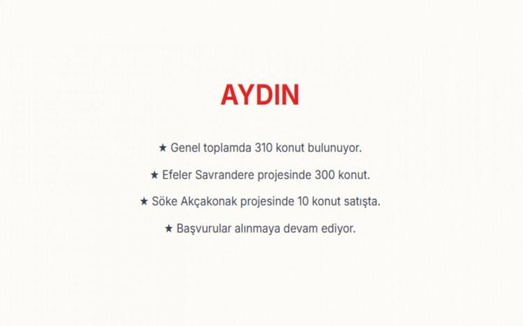 <p><span style="color:#B22222"><strong>AYDIN:&nbsp;</strong></span><br />
Aydın genelinde toplam 310 konut bulunuyor.&nbsp;<br />
Efeler il&ccedil;esindeki Savrandere Mahallesi projesinde 300, S&ouml;ke il&ccedil;esindeki Ak&ccedil;akonak Mahallesi projesinde ise 10 konut i&ccedil;in satışlar s&uuml;r&uuml;yor.&nbsp;</p>

<p>&nbsp;</p>

<p>&nbsp;</p>
