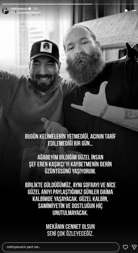 <p><span style="color:#B22222"><strong>METİN YAVUZ</strong></span></p>

<p><span style="color:#800080"><em><strong>"Bug&uuml;n keli̇meleri̇n yetmedi̇ği̇, acının tari̇f edi̇lemedi̇ği̇ bi̇r g&uuml;n... Ağabeyi̇m bi̇ldi̇ği̇m g&uuml;zel i̇nsan şef Eren Kaşık&ccedil;ı'yı kaybetmeni̇n derin &uuml;z&uuml;nt&uuml;s&uuml;n&uuml; yaşıyorum. Bi̇rli̇kte g&uuml;ld&uuml;ğ&uuml;m&uuml;z, aynı sofrayı ve ni̇ce g&uuml;zel anıyı paylaştığımız g&uuml;nler dai̇ma kalbi̇mde yaşayacak. G&uuml;zel kalbi̇n, sami̇mi̇yeti̇n ve dostluğun hi̇&ccedil; unutulmayacak. Mek&acirc;nın cennet olsun seni̇ &ccedil;ok &ouml;zleyeceği̇z."</strong></em></span></p>
