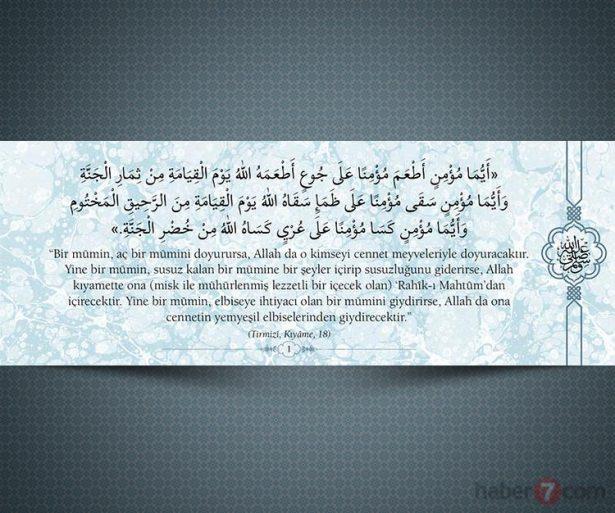 <p>"Bir mümin, aç bir mümini doyurursa, Allah da<br />
o kimseyi cennet meyveleriyle doyuracaktır.<br />
Yine bir mümin, susuz kalan bir mümine bir<br />
şeyler içirip susuzluğunu giderirse, Allah<br />
kıyamette ona (misk ile mühürlenmiş lezzetli bir<br />
içecek olan) 'Rahîk-ı Mahtûm'dan içirecektir.<br />
Yine bir mümin, elbiseye ihtiyacı olan bir<br />
mümini giydirirse, Allah da ona cennetin<br />
yemyeşil elbiselerinden giydirecektir."<br />
 (Tirmizî, Kıyâme, 18)</p>

<p> </p>

