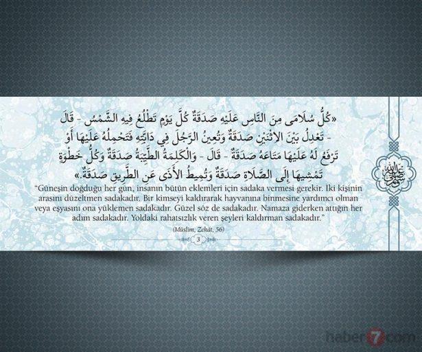 <p>"Güneşin doğduğu her gün insanın bütün<br />
eklemleri için sadaka vermesi gerekir. İki kişinin<br />
arasını düzeltmen sadakadır. Bir kimseyi<br />
kaldırarak hayvanına binmesine yardımcı olman<br />
ve eşyasını ona yüklemen sadakadır. Güzel söz<br />
de sadakadır. Namaza giderken attığın her adım<br />
sadakadır. Yoldaki rahatsızlık veren şeyi<br />
kaldırman sadakadır." (Müslim, Zekât, 56)</p>
<p> </p>