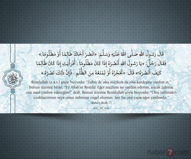 <p>Resûlullah(s.a.v.) şöyle buyurdu: "Zalim de olsa<br />
mazlum da olsa kardeşine yardım et." Bunun<br />
üzerine birisi, "Ey Allah'ın Resûlü! Eğer mazlum<br />
ise yardım ederim, ancak zalimse ona nasıl<br />
yardım edeceğim?" dedi. Bunun üzerine<br />
Resûlullah şöyle buyurdu: "Onu zulümden<br />
uzaklaştırırsın veya onun zulmüne engel<br />
olursun. İşte bu ona yapacağın yardımdır."<br />
(Buhari, İkrah, 7)</p>
